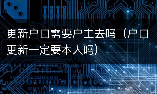 更新户口需要户主去吗（户口更新一定要本人吗）
