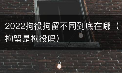 2022拘役拘留不同到底在哪（拘留是拘役吗）