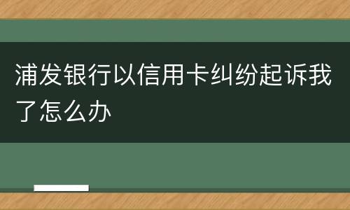 浦发银行以信用卡纠纷起诉我了怎么办