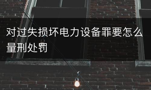 对过失损坏电力设备罪要怎么量刑处罚
