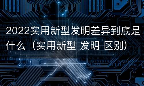 2022实用新型发明差异到底是什么（实用新型 发明 区别）