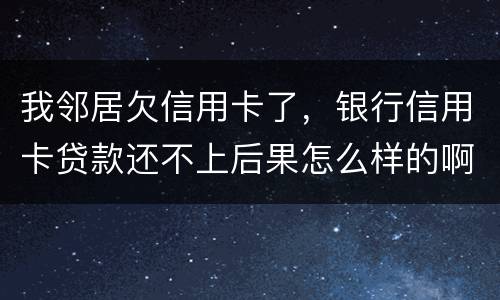 我邻居欠信用卡了，银行信用卡贷款还不上后果怎么样的啊