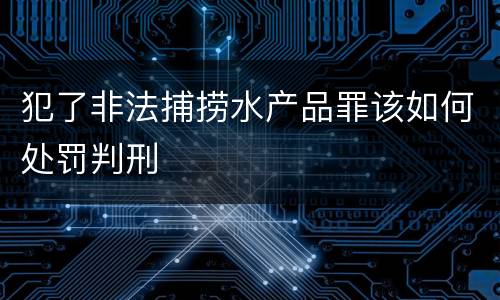 犯了非法捕捞水产品罪该如何处罚判刑