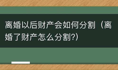 离婚以后财产会如何分割（离婚了财产怎么分割?）