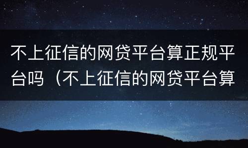 不上征信的网贷平台算正规平台吗（不上征信的网贷平台算正规平台吗安全吗）