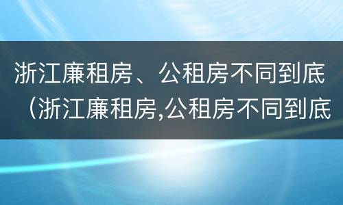 浙江廉租房、公租房不同到底（浙江廉租房,公租房不同到底怎么办）