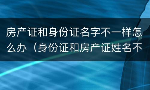 房产证和身份证名字不一样怎么办（身份证和房产证姓名不同怎么办）