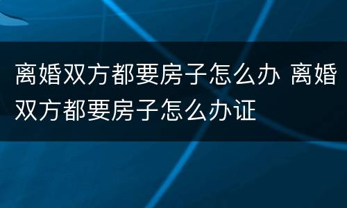 离婚双方都要房子怎么办 离婚双方都要房子怎么办证
