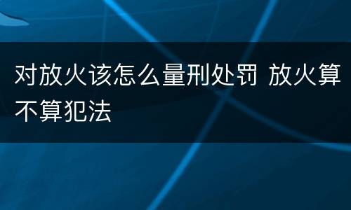 对放火该怎么量刑处罚 放火算不算犯法