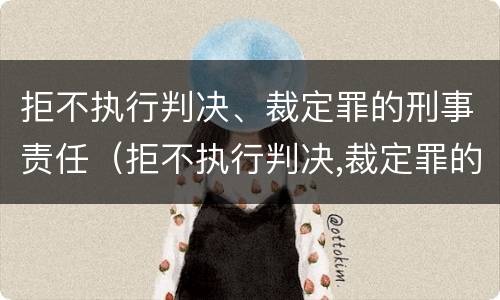 拒不执行判决、裁定罪的刑事责任（拒不执行判决,裁定罪的刑事责任主体）