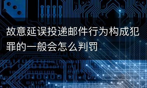 故意延误投递邮件行为构成犯罪的一般会怎么判罚