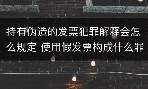 持有伪造的发票犯罪解释会怎么规定 使用假发票构成什么罪