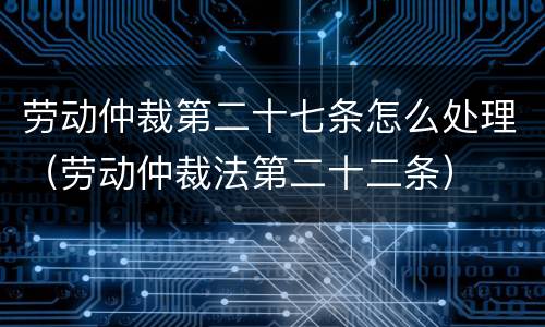劳动仲裁第二十七条怎么处理（劳动仲裁法第二十二条）