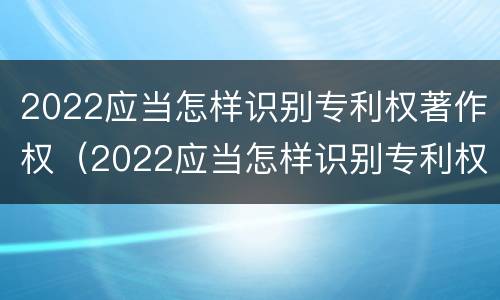 2022应当怎样识别专利权著作权（2022应当怎样识别专利权著作权人）