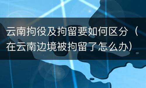 云南拘役及拘留要如何区分（在云南边境被拘留了怎么办）