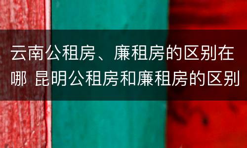 云南公租房、廉租房的区别在哪 昆明公租房和廉租房的区别