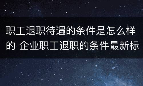 职工退职待遇的条件是怎么样的 企业职工退职的条件最新标准