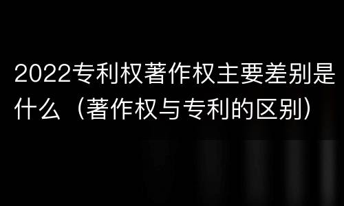 2022专利权著作权主要差别是什么（著作权与专利的区别）