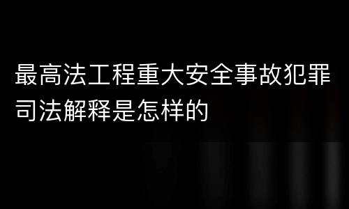 最高法工程重大安全事故犯罪司法解释是怎样的