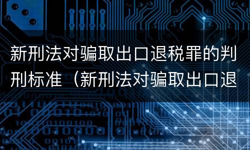 新刑法对骗取出口退税罪的判刑标准（新刑法对骗取出口退税罪的判刑标准是）