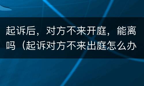 起诉后，对方不来开庭，能离吗（起诉对方不来出庭怎么办）