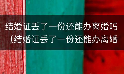 结婚证丢了一份还能办离婚吗（结婚证丢了一份还能办离婚吗现在）