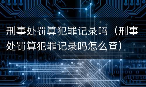 刑事处罚算犯罪记录吗（刑事处罚算犯罪记录吗怎么查）