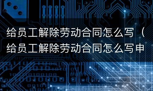 给员工解除劳动合同怎么写（给员工解除劳动合同怎么写申请书）