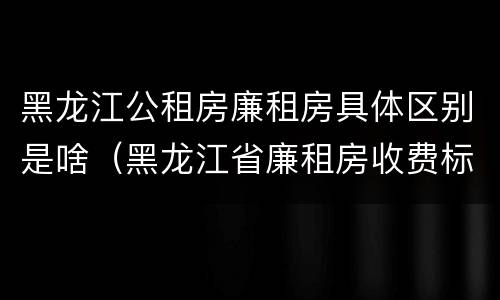 黑龙江公租房廉租房具体区别是啥（黑龙江省廉租房收费标准是多少）