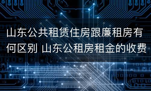 山东公共租赁住房跟廉租房有何区别 山东公租房租金的收费标准