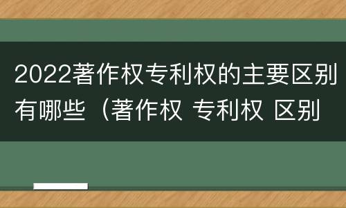 2022著作权专利权的主要区别有哪些（著作权 专利权 区别）