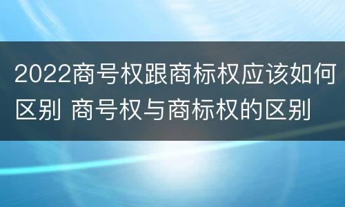 2022商号权跟商标权应该如何区别 商号权与商标权的区别