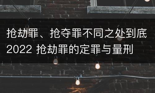 抢劫罪、抢夺罪不同之处到底2022 抢劫罪的定罪与量刑