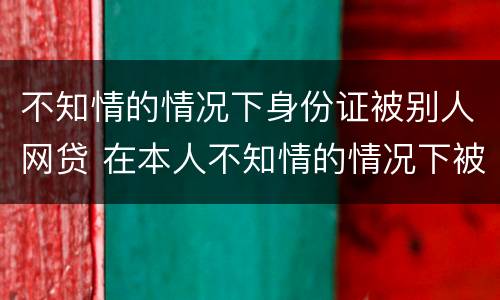 不知情的情况下身份证被别人网贷 在本人不知情的情况下被网络贷款了怎么办