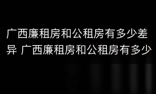 广西廉租房和公租房有多少差异 广西廉租房和公租房有多少差异呢