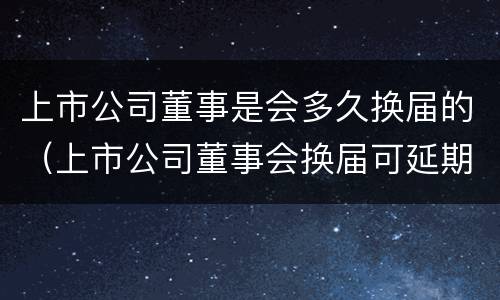 上市公司董事是会多久换届的（上市公司董事会换届可延期多久）
