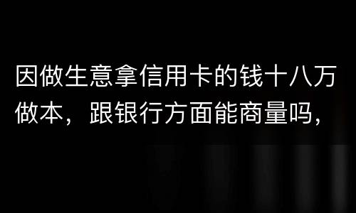 因做生意拿信用卡的钱十八万做本，跟银行方面能商量吗，银行会不会诉讼会不会坐牢