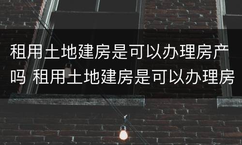 租用土地建房是可以办理房产吗 租用土地建房是可以办理房产吗合法吗