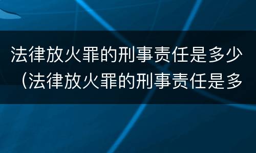 法律放火罪的刑事责任是多少（法律放火罪的刑事责任是多少年）