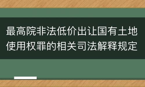 最高院非法低价出让国有土地使用权罪的相关司法解释规定重要内容有哪些