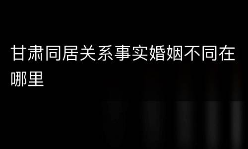 甘肃同居关系事实婚姻不同在哪里