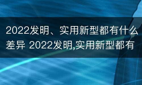 2022发明、实用新型都有什么差异 2022发明,实用新型都有什么差异呢