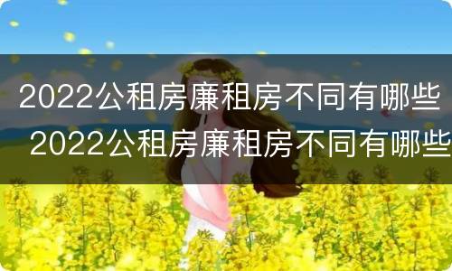 2022公租房廉租房不同有哪些 2022公租房廉租房不同有哪些政策