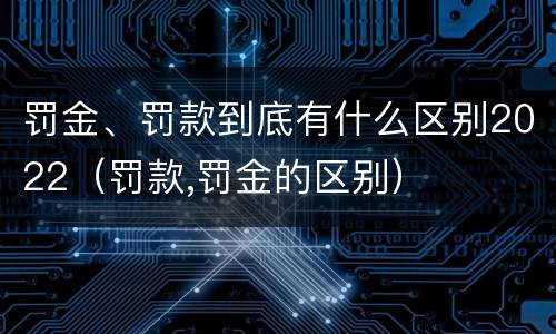 罚金、罚款到底有什么区别2022（罚款,罚金的区别）