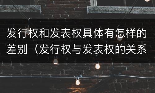 发行权和发表权具体有怎样的差别(发行权与发表权的关系)