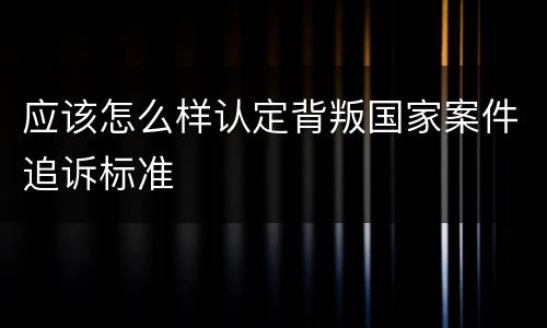 应该怎么样认定背叛国家案件追诉标准
