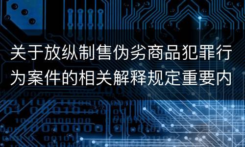 关于放纵制售伪劣商品犯罪行为案件的相关解释规定重要内容是什么