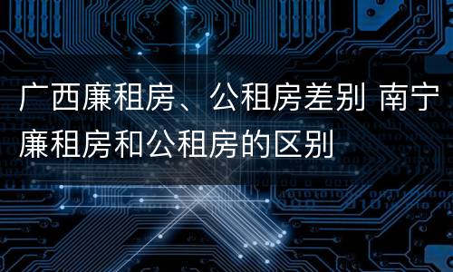 广西廉租房、公租房差别 南宁廉租房和公租房的区别