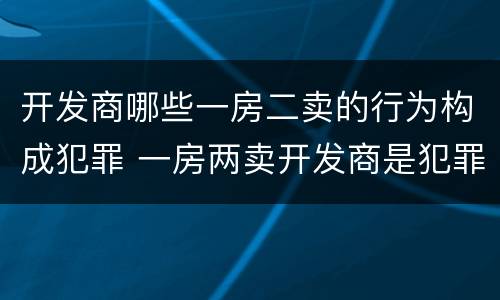开发商哪些一房二卖的行为构成犯罪 一房两卖开发商是犯罪吗