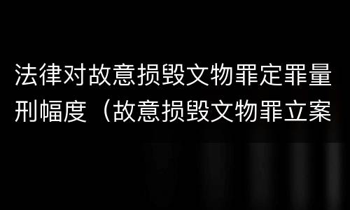 法律对故意损毁文物罪定罪量刑幅度（故意损毁文物罪立案标准）